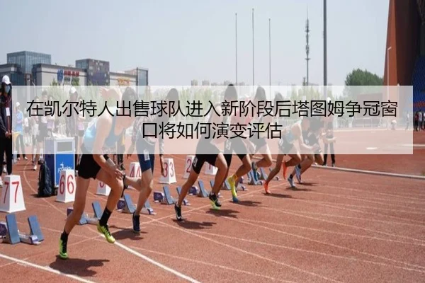 在凯尔特人出售球队进入新阶段后塔图姆争冠窗口将如何演变评估