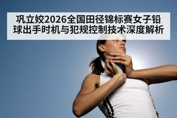 巩立姣2026全国田径锦标赛女子铅球出手时机与犯规控制技术深度解析